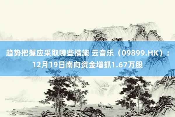 趋势把握应采取哪些措施 云音乐（09899.HK）：12月19日南向资金增抓1.67万股