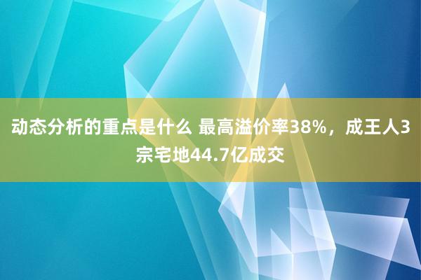 动态分析的重点是什么 最高溢价率38%，成王人3宗宅地44.7亿成交