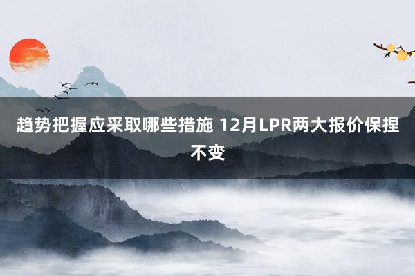 趋势把握应采取哪些措施 12月LPR两大报价保捏不变