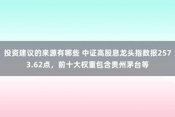 投资建议的来源有哪些 中证高股息龙头指数报2573.62点，前十大权重包含贵州茅台等