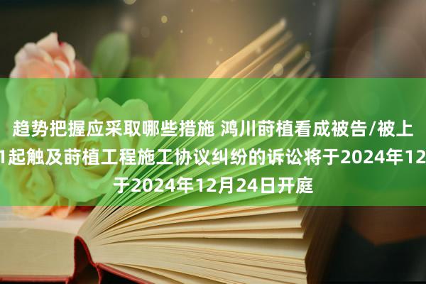 趋势把握应采取哪些措施 鸿川莳植看成被告/被上诉东谈主的1起触及莳植工程施工协议纠纷的诉讼将于2024年12月24日开庭