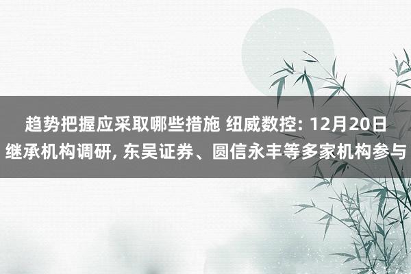 趋势把握应采取哪些措施 纽威数控: 12月20日继承机构调研, 东吴证券、圆信永丰等多家机构参与