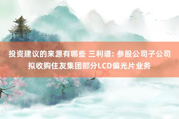 投资建议的来源有哪些 三利谱: 参股公司子公司拟收购住友集团部分LCD偏光片业务