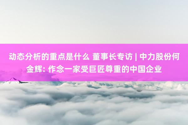 动态分析的重点是什么 董事长专访 | 中力股份何金辉: 作念一家受巨匠尊重的中国企业