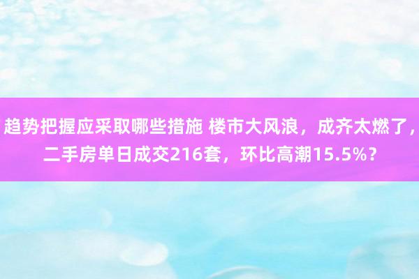 趋势把握应采取哪些措施 楼市大风浪，成齐太燃了，二手房单日成交216套，环比高潮15.5%？