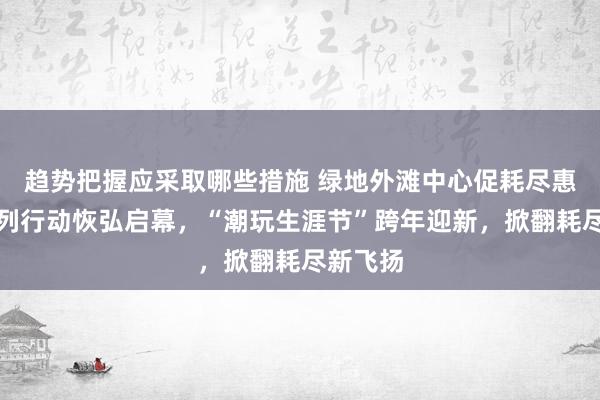 趋势把握应采取哪些措施 绿地外滩中心促耗尽惠民生系列行动恢弘启幕，“潮玩生涯节”跨年迎新，掀翻耗尽新飞扬