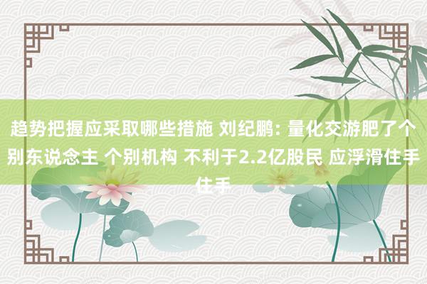 趋势把握应采取哪些措施 刘纪鹏: 量化交游肥了个别东说念主 个别机构 不利于2.2亿股民 应浮滑住手