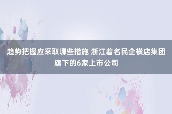 趋势把握应采取哪些措施 浙江着名民企横店集团旗下的6家上市公司