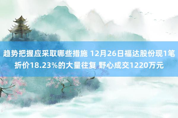 趋势把握应采取哪些措施 12月26日福达股份现1笔折价18.23%的大量往复 野心成交1220万元