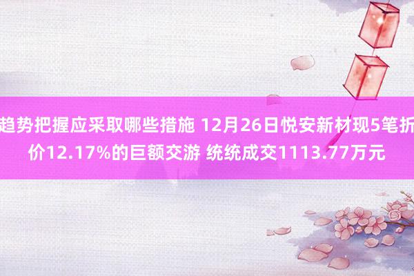 趋势把握应采取哪些措施 12月26日悦安新材现5笔折价12.17%的巨额交游 统统成交1113.77万元