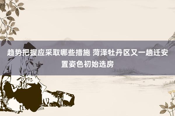 趋势把握应采取哪些措施 菏泽牡丹区又一趟迁安置姿色初始选房