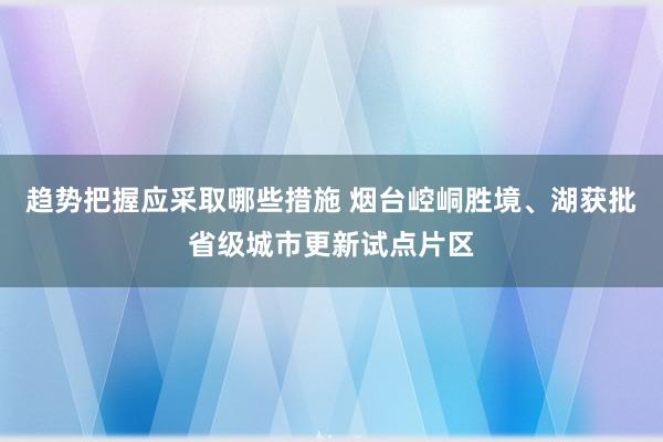 趋势把握应采取哪些措施 烟台崆峒胜境、湖获批省级城市更新试点片区