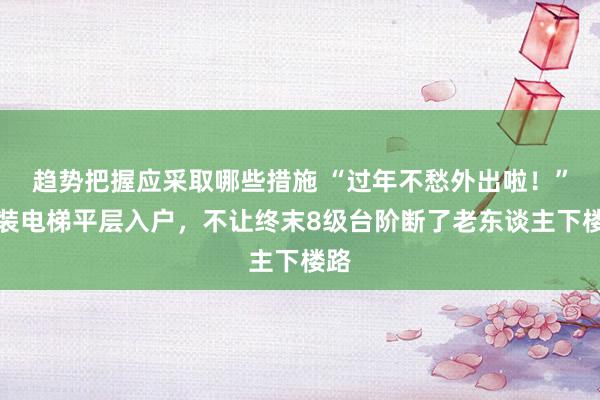 趋势把握应采取哪些措施 “过年不愁外出啦！”加装电梯平层入户，不让终末8级台阶断了老东谈主下楼路