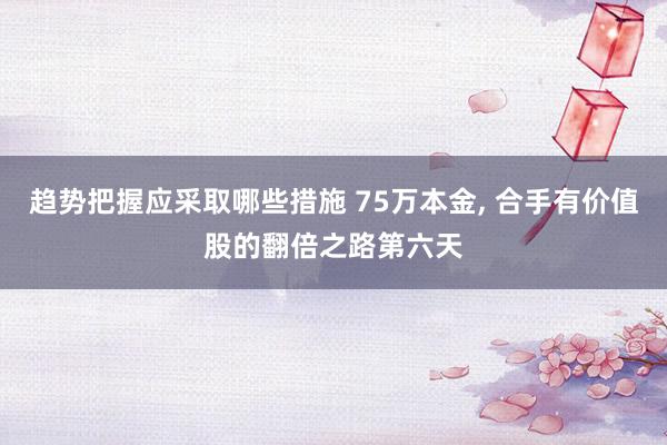 趋势把握应采取哪些措施 75万本金, 合手有价值股的翻倍之路第六天