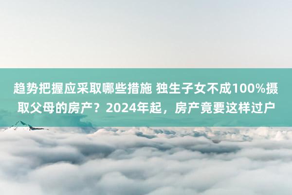 趋势把握应采取哪些措施 独生子女不成100%摄取父母的房产？2024年起，房产竟要这样过户