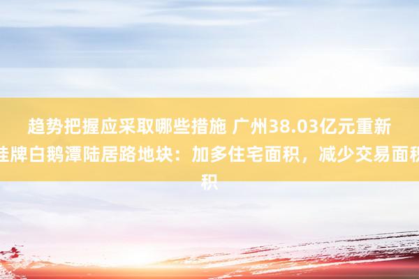 趋势把握应采取哪些措施 广州38.03亿元重新挂牌白鹅潭陆居路地块：加多住宅面积，减少交易面积