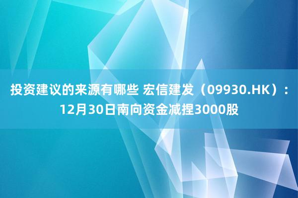 投资建议的来源有哪些 宏信建发（09930.HK）：12月30日南向资金减捏3000股