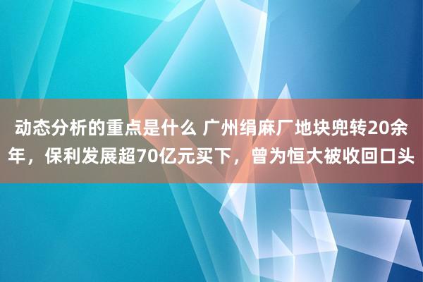 动态分析的重点是什么 广州绢麻厂地块兜转20余年，保利发展超70亿元买下，曾为恒大被收回口头