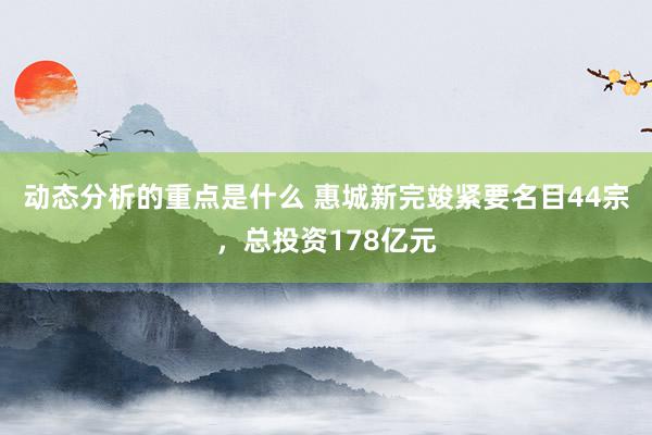 动态分析的重点是什么 惠城新完竣紧要名目44宗，总投资178亿元