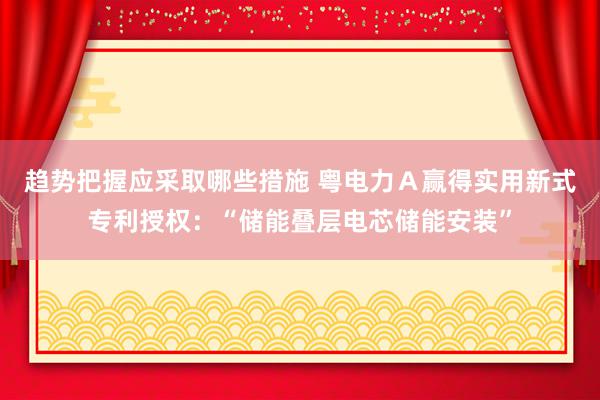 趋势把握应采取哪些措施 粤电力Ａ赢得实用新式专利授权：“储能叠层电芯储能安装”