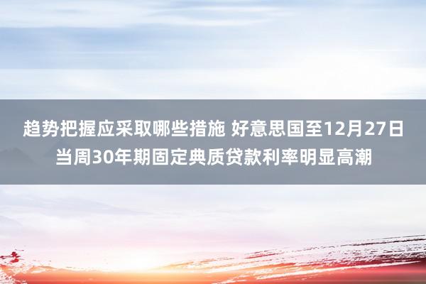 趋势把握应采取哪些措施 好意思国至12月27日当周30年期固定典质贷款利率明显高潮