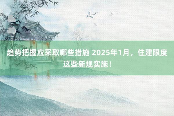 趋势把握应采取哪些措施 2025年1月，住建限度这些新规实施！