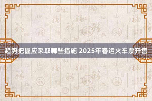 趋势把握应采取哪些措施 2025年春运火车票开售