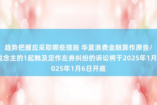 趋势把握应采取哪些措施 华夏浪费金融算作原告/上诉东说念主的1起触及定作左券纠纷的诉讼将于2025年1月6日开庭