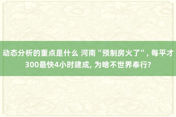 动态分析的重点是什么 河南“预制房火了”, 每平才300最快4小时建成, 为啥不世界奉行?