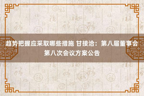 趋势把握应采取哪些措施 甘接洽：第八届董事会第八次会议方案公告