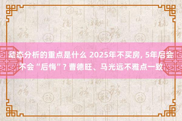 动态分析的重点是什么 2025年不买房, 5年后会不会“后悔”? 曹德旺、马光远不雅点一致