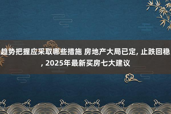 趋势把握应采取哪些措施 房地产大局已定, 止跌回稳, 2025年最新买房七大建议