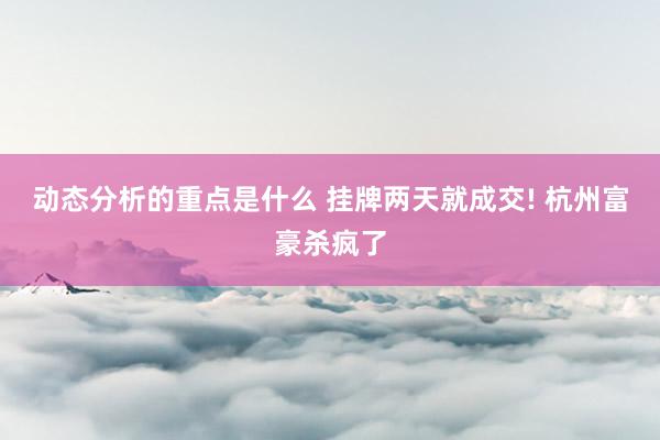 动态分析的重点是什么 挂牌两天就成交! 杭州富豪杀疯了