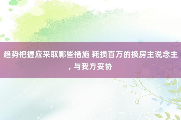 趋势把握应采取哪些措施 耗损百万的换房主说念主, 与我方妥协