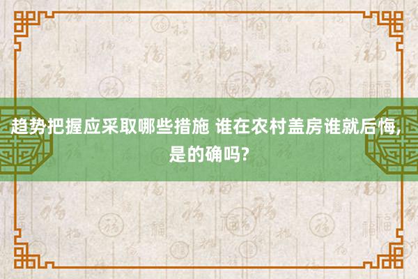 趋势把握应采取哪些措施 谁在农村盖房谁就后悔, 是的确吗?