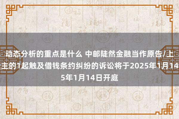 动态分析的重点是什么 中邮陡然金融当作原告/上诉东谈主的1起触及借钱条约纠纷的诉讼将于2025年1月14日开庭