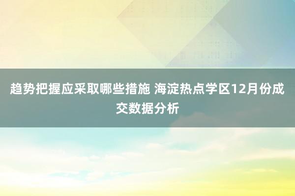 趋势把握应采取哪些措施 海淀热点学区12月份成交数据分析