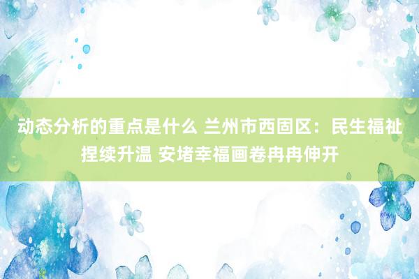 动态分析的重点是什么 兰州市西固区：民生福祉捏续升温 安堵幸福画卷冉冉伸开