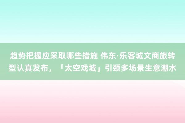 趋势把握应采取哪些措施 伟东·乐客城文商旅转型认真发布，「太空戏城」引颈多场景生意潮水