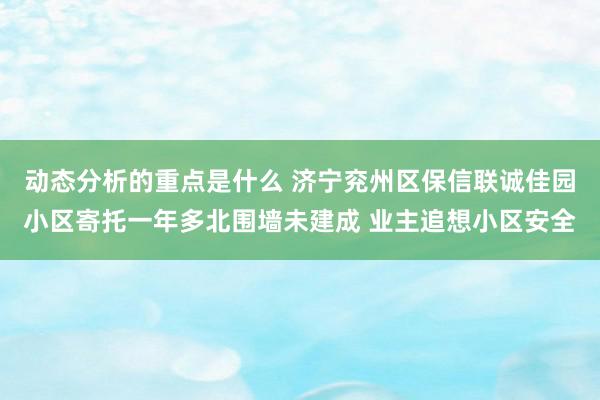 动态分析的重点是什么 济宁兖州区保信联诚佳园小区寄托一年多北围墙未建成 业主追想小区安全