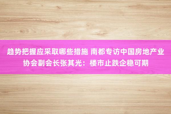 趋势把握应采取哪些措施 南都专访中国房地产业协会副会长张其光：楼市止跌企稳可期