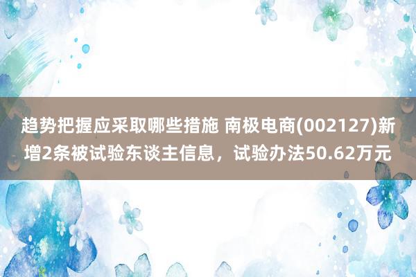 趋势把握应采取哪些措施 南极电商(002127)新增2条被试验东谈主信息，试验办法50.62万元