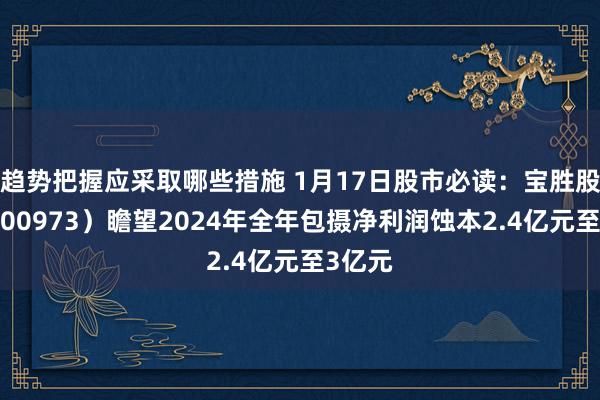 趋势把握应采取哪些措施 1月17日股市必读：宝胜股份（600973）瞻望2024年全年包摄净利润蚀本2.4亿元至3亿元