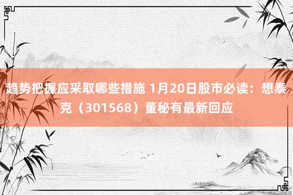 趋势把握应采取哪些措施 1月20日股市必读：想泰克（301568）董秘有最新回应