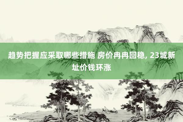 趋势把握应采取哪些措施 房价冉冉回稳, 23城新址价钱环涨