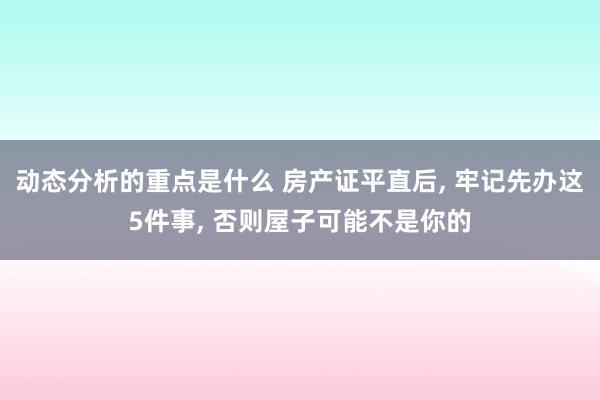 动态分析的重点是什么 房产证平直后, 牢记先办这5件事, 否则屋子可能不是你的