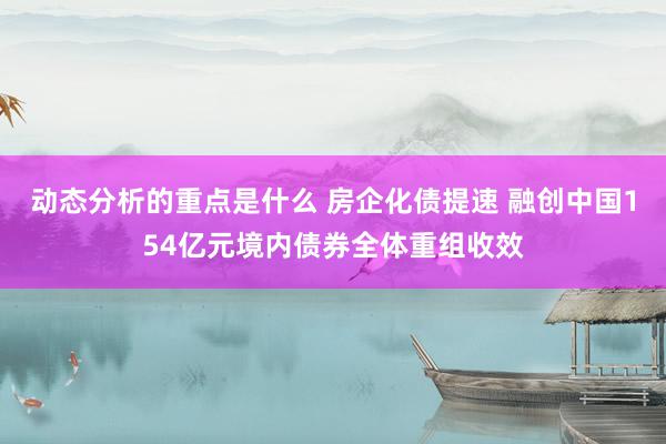 动态分析的重点是什么 房企化债提速 融创中国154亿元境内债券全体重组收效