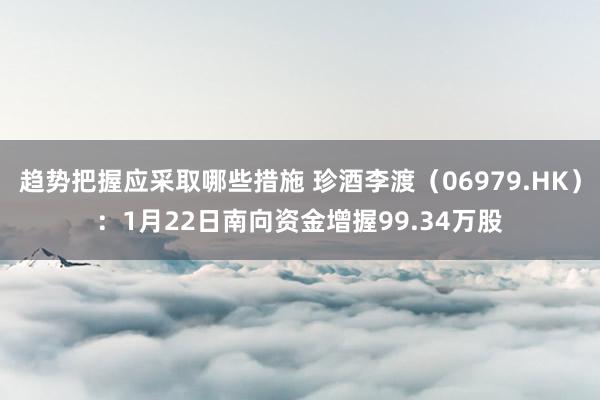 趋势把握应采取哪些措施 珍酒李渡（06979.HK）：1月22日南向资金增握99.34万股