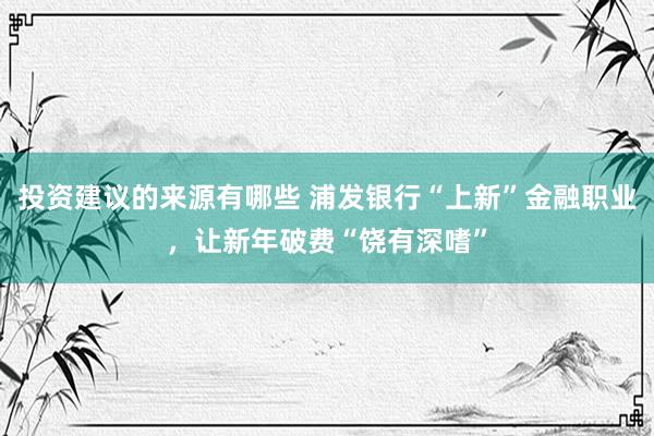 投资建议的来源有哪些 浦发银行“上新”金融职业，让新年破费“饶有深嗜”