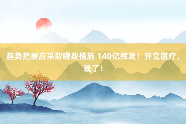 趋势把握应采取哪些措施 140亿挥发！开立医疗，栽了！